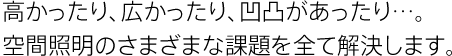 高かったり、広かったり、凹凸があったり…。空間照明のさまざまな課題を全て解決します。
